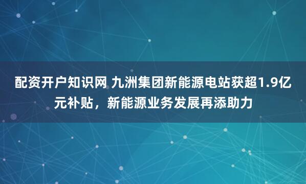 配资开户知识网 九洲集团新能源电站获超1.9亿元补贴，新能源业务发展再添助力