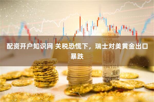 配资开户知识网 关税恐慌下，瑞士对美黄金出口暴跌