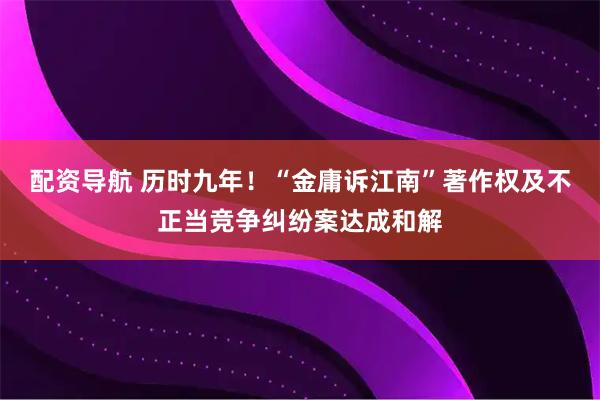配资导航 历时九年！“金庸诉江南”著作权及不正当竞争纠纷案达成和解