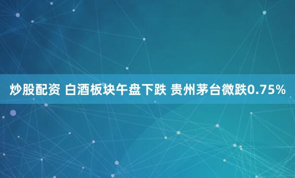 炒股配资 白酒板块午盘下跌 贵州茅台微跌0.75%