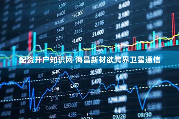 配资开户知识网 海昌新材欲跨界卫星通信