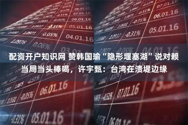 配资开户知识网 赞韩国瑜“隐形堰塞湖”说对赖当局当头棒喝，许宇甄：台湾在溃堤边缘