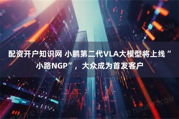 配资开户知识网 小鹏第二代VLA大模型将上线“小路NGP”，大众成为首发客户