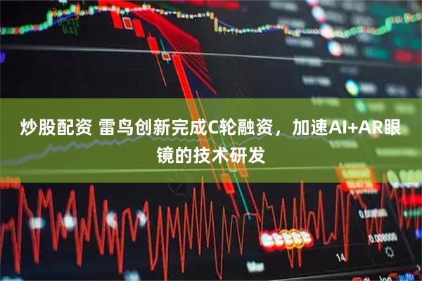 炒股配资 雷鸟创新完成C轮融资，加速AI+AR眼镜的技术研发