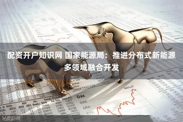 配资开户知识网 国家能源局：推进分布式新能源多领域融合开发