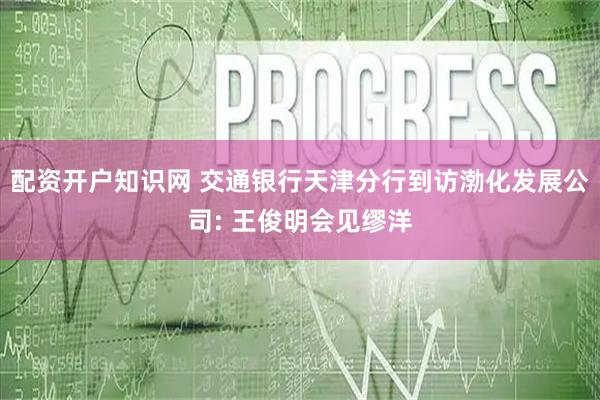 配资开户知识网 交通银行天津分行到访渤化发展公司: 王俊明会见缪洋