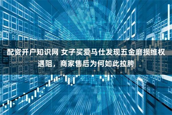 配资开户知识网 女子买爱马仕发现五金磨损维权遇阻，商家售后为何如此拉胯