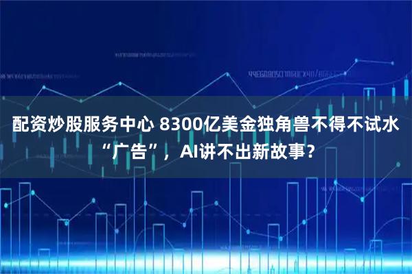 配资炒股服务中心 8300亿美金独角兽不得不试水“广告”，AI讲不出新故事？