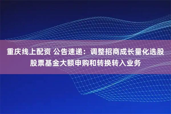 重庆线上配资 公告速递：调整招商成长量化选股股票基金大额申购和转换转入业务