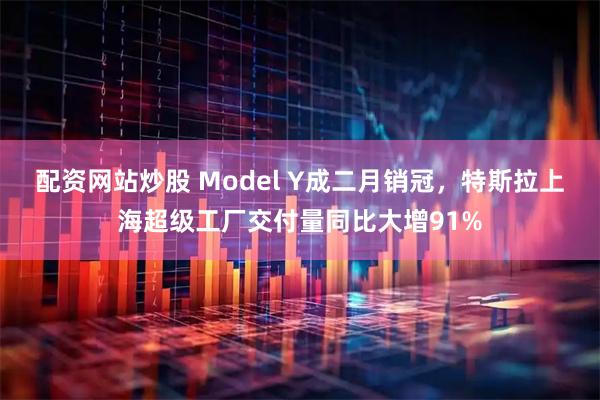 配资网站炒股 Model Y成二月销冠，特斯拉上海超级工厂交付量同比大增91%