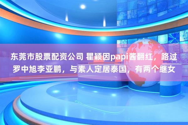 东莞市股票配资公司 瞿颖因papi酱翻红，路过罗中旭李亚鹏，与素人定居泰国，有两个继女