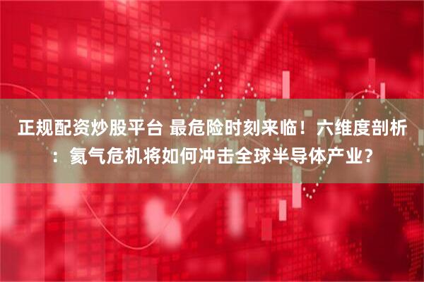 正规配资炒股平台 最危险时刻来临！六维度剖析：氦气危机将如何冲击全球半导体产业？