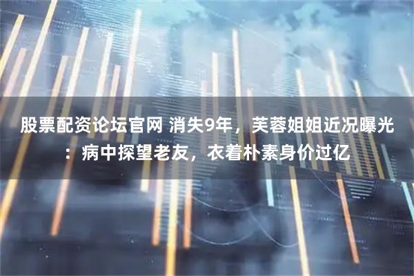股票配资论坛官网 消失9年，芙蓉姐姐近况曝光：病中探望老友，衣着朴素身价过亿