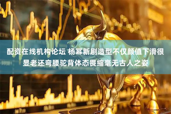 配资在线机构论坛 杨幂新剧造型不仅颜值下滑很显老还弯腰驼背体态畏缩毫无古人之姿