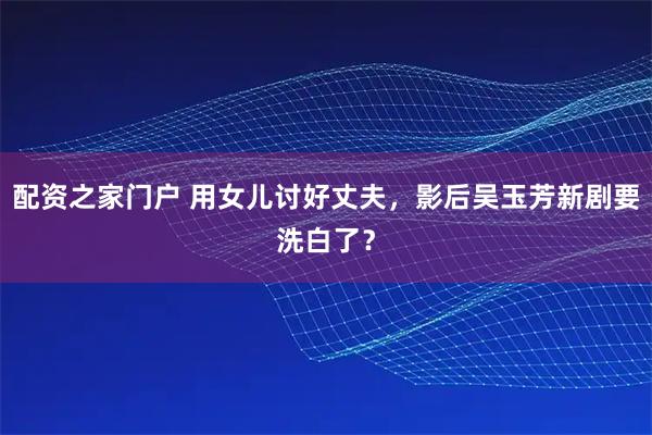 配资之家门户 用女儿讨好丈夫，影后吴玉芳新剧要洗白了？
