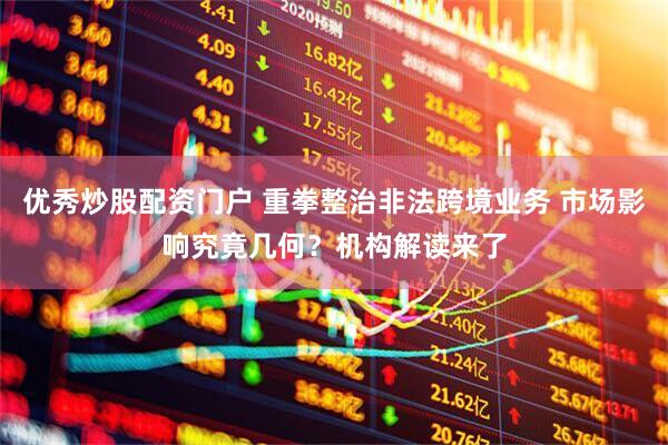 优秀炒股配资门户 重拳整治非法跨境业务 市场影响究竟几何？机构解读来了