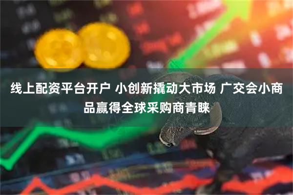 线上配资平台开户 小创新撬动大市场 广交会小商品赢得全球采购商青睐