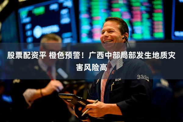 股票配资平 橙色预警！广西中部局部发生地质灾害风险高