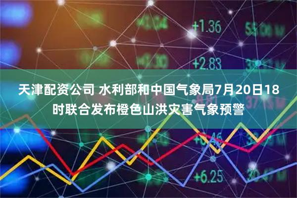 天津配资公司 水利部和中国气象局7月20日18时联合发布橙色山洪灾害气象预警