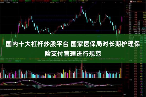 国内十大杠杆炒股平台 国家医保局对长期护理保险支付管理进行规范