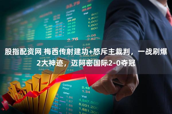 股指配资网 梅西传射建功+怒斥主裁判，一战刷爆2大神迹，迈阿密国际2-0夺冠